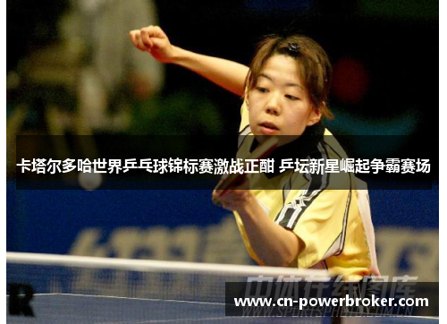 卡塔尔多哈世界乒乓球锦标赛激战正酣 乒坛新星崛起争霸赛场